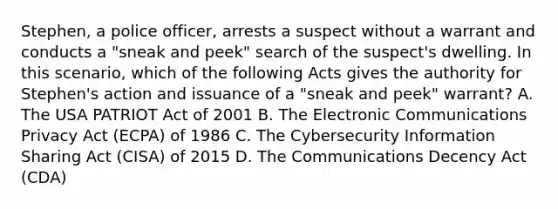 Stephen, a police officer, arrests a suspect without a warrant and conducts a "sneak and peek" search of the suspect's dwelling. In this scenario, which of the following Acts gives the authority for Stephen's action and issuance of a "sneak and peek" warrant? A. The USA PATRIOT Act of 2001 B. The Electronic Communications Privacy Act (ECPA) of 1986 C. The Cybersecurity Information Sharing Act (CISA) of 2015 D. The Communications Decency Act (CDA)