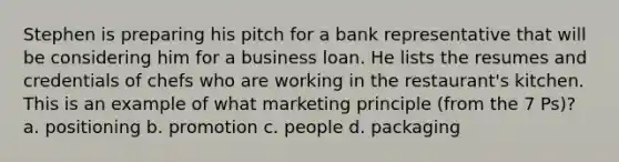 Stephen is preparing his pitch for a bank representative that will be considering him for a business loan. He lists the resumes and credentials of chefs who are working in the restaurant's kitchen. This is an example of what marketing principle (from the 7 Ps)? a. positioning b. promotion c. people d. packaging