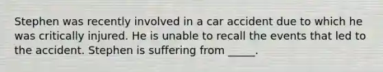 Stephen was recently involved in a car accident due to which he was critically injured. He is unable to recall the events that led to the accident. Stephen is suffering from _____.