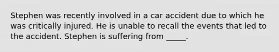 Stephen was recently involved in a car accident due to which he was critically injured. He is unable to recall the events that led to the accident. Stephen is suffering from _____.​