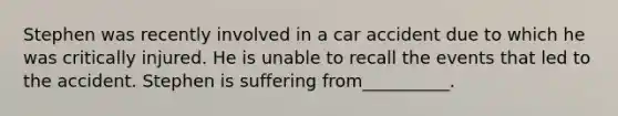 Stephen was recently involved in a car accident due to which he was critically injured. He is unable to recall the events that led to the accident. Stephen is suffering from__________.