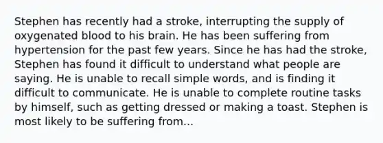 Stephen has recently had a stroke, interrupting the supply of oxygenated blood to his brain. He has been suffering from hypertension for the past few years. Since he has had the stroke, Stephen has found it difficult to understand what people are saying. He is unable to recall simple words, and is finding it difficult to communicate. He is unable to complete routine tasks by himself, such as getting dressed or making a toast. Stephen is most likely to be suffering from...