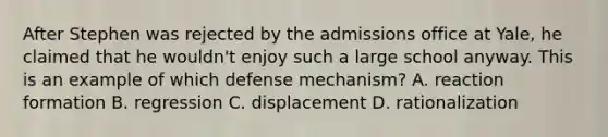 After Stephen was rejected by the admissions office at Yale, he claimed that he wouldn't enjoy such a large school anyway. This is an example of which defense mechanism? A. reaction formation B. regression C. displacement D. rationalization