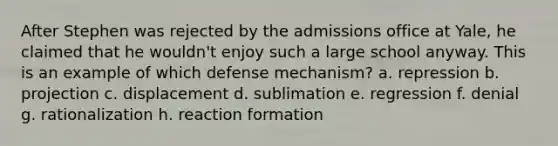 After Stephen was rejected by the admissions office at Yale, he claimed that he wouldn't enjoy such a large school anyway. This is an example of which defense mechanism? a. repression b. projection c. displacement d. sublimation e. regression f. denial g. rationalization h. reaction formation