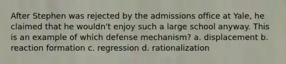 After Stephen was rejected by the admissions office at Yale, he claimed that he wouldn't enjoy such a large school anyway. This is an example of which defense mechanism? a. displacement b. reaction formation c. regression d. rationalization