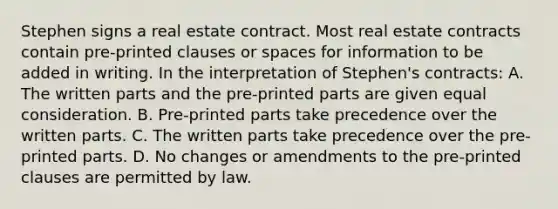 Stephen signs a real estate contract. Most real estate contracts contain pre-printed clauses or spaces for information to be added in writing. In the interpretation of Stephen's contracts: A. The written parts and the pre-printed parts are given equal consideration. B. Pre-printed parts take precedence over the written parts. C. The written parts take precedence over the pre-printed parts. D. No changes or amendments to the pre-printed clauses are permitted by law.