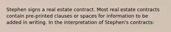 Stephen signs a real estate contract. Most real estate contracts contain pre-printed clauses or spaces for information to be added in writing. In the interpretation of Stephen's contracts: