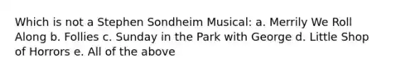 Which is not a Stephen Sondheim Musical: a. Merrily We Roll Along b. Follies c. Sunday in the Park with George d. Little Shop of Horrors e. All of the above