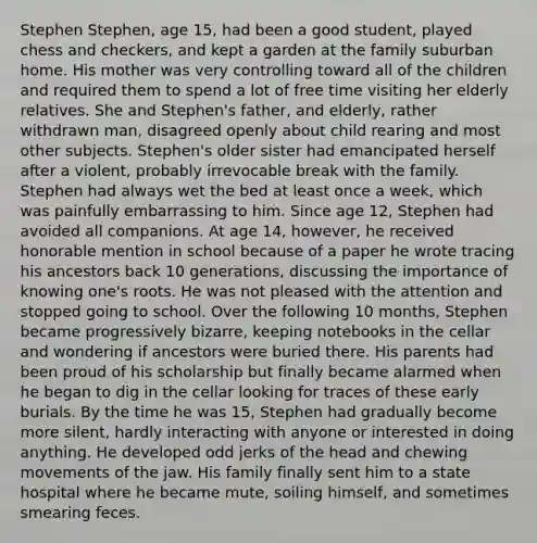 Stephen Stephen, age 15, had been a good student, played chess and checkers, and kept a garden at the family suburban home. His mother was very controlling toward all of the children and required them to spend a lot of free time visiting her elderly relatives. She and Stephen's father, and elderly, rather withdrawn man, disagreed openly about child rearing and most other subjects. Stephen's older sister had emancipated herself after a violent, probably irrevocable break with the family. Stephen had always wet the bed at least once a week, which was painfully embarrassing to him. Since age 12, Stephen had avoided all companions. At age 14, however, he received honorable mention in school because of a paper he wrote tracing his ancestors back 10 generations, discussing the importance of knowing one's roots. He was not pleased with the attention and stopped going to school. Over the following 10 months, Stephen became progressively bizarre, keeping notebooks in the cellar and wondering if ancestors were buried there. His parents had been proud of his scholarship but finally became alarmed when he began to dig in the cellar looking for traces of these early burials. By the time he was 15, Stephen had gradually become more silent, hardly interacting with anyone or interested in doing anything. He developed odd jerks of the head and chewing movements of the jaw. His family finally sent him to a state hospital where he became mute, soiling himself, and sometimes smearing feces.