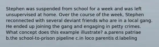 Stephen was suspended from school for a week and was left unsupervised at home. Over the course of the week, Stephen reconnected with several deviant friends who are in a local gang. He ended up joining the gang and engaging in petty crimes. What concept does this example illustrate? a.parens patriae b.the school-to-prison pipeline c.in loco parentis d.labeling