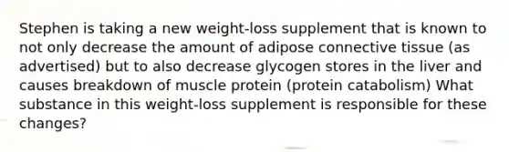 Stephen is taking a new weight-loss supplement that is known to not only decrease the amount of adipose <a href='https://www.questionai.com/knowledge/kYDr0DHyc8-connective-tissue' class='anchor-knowledge'>connective tissue</a> (as advertised) but to also decrease glycogen stores in the liver and causes breakdown of muscle protein (protein catabolism) What substance in this weight-loss supplement is responsible for these changes?