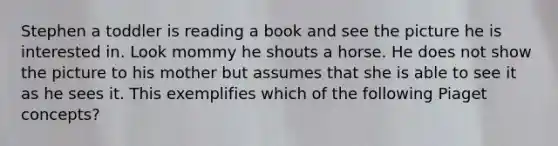 Stephen a toddler is reading a book and see the picture he is interested in. Look mommy he shouts a horse. He does not show the picture to his mother but assumes that she is able to see it as he sees it. This exemplifies which of the following Piaget concepts?