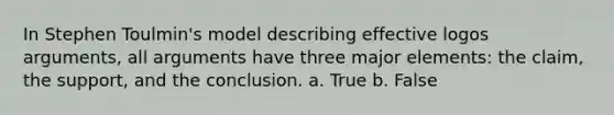 In Stephen Toulmin's model describing effective logos arguments, all arguments have three major elements: the claim, the support, and the conclusion. a. True b. False