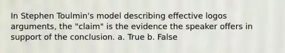 In Stephen Toulmin's model describing effective logos arguments, the "claim" is the evidence the speaker offers in support of the conclusion. a. True b. False