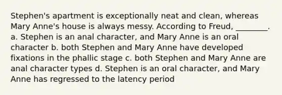 Stephen's apartment is exceptionally neat and clean, whereas Mary Anne's house is always messy. According to Freud, ________. a. Stephen is an anal character, and Mary Anne is an oral character b. both Stephen and Mary Anne have developed fixations in the phallic stage c. both Stephen and Mary Anne are anal character types d. Stephen is an oral character, and Mary Anne has regressed to the latency period