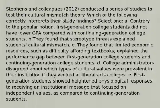 Stephens and colleagues (2012) conducted a series of studies to test their cultural mismatch theory. Which of the following correctly interprets their study findings? Select one: a. Contrary to the popular notion, first-generation college students did not have lower GPA compared with continuing-generation college students. b.They found that stereotype threats explained students' cultural mismatch. c. They found that limited economic resources, such as difficulty affording textbooks, explained the performance gap between first-generation college students and continuing-generation college students. d. College administrators disagreed about which types of cultural values were prevalent in their institution if they worked at liberal arts colleges. e. First-generation students showed heightened physiological responses to receiving an institutional message that focused on independent values, as compared to continuing-generation students.