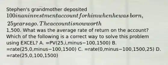 Stephen's grandmother deposited​ 100 in an investment account for him when he was​ born, 25 years ago. The account is now worth​1,500. What was the average rate of return on the​ account? Which of the following is a correct way to solve this problem using​ EXCEL? A. =PV(25,i,minus−​100,1500) B. =rate(25,0,minus−​100,1500) C. =rate(0,minus−​100,1500,25) D. =rate(25,0,100,1500)