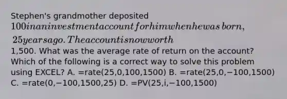 Stephen's grandmother deposited​ 100 in an investment account for him when he was​ born, 25 years ago. The account is now worth​1,500. What was the average rate of return on the​ account? Which of the following is a correct way to solve this problem using​ EXCEL? A. =rate(25,0,100,1500) B. ​=rate(25,0,−​100,1500) C. =rate(0,−​100,1500,25) D. =PV(25,i,−​100,1500)