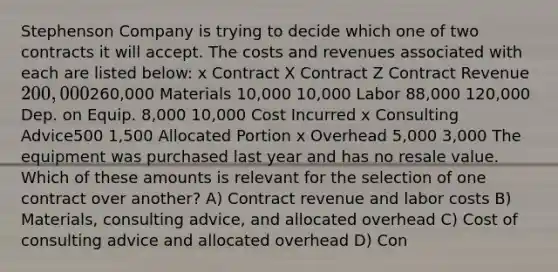 Stephenson Company is trying to decide which one of two contracts it will accept. The costs and revenues associated with each are listed below: x Contract X Contract Z Contract Revenue 200,000260,000 Materials 10,000 10,000 Labor 88,000 120,000 Dep. on Equip. 8,000 10,000 Cost Incurred x Consulting Advice500 1,500 Allocated Portion x Overhead 5,000 3,000 The equipment was purchased last year and has no resale value. Which of these amounts is relevant for the selection of one contract over another? A) Contract revenue and labor costs B) Materials, consulting advice, and allocated overhead C) Cost of consulting advice and allocated overhead D) Con