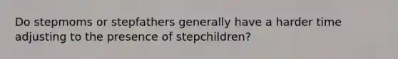 Do stepmoms or stepfathers generally have a harder time adjusting to the presence of stepchildren?