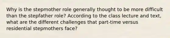 Why is the stepmother role generally thought to be more difficult than the stepfather role? According to the class lecture and text, what are the different challenges that part-time versus residential stepmothers face?