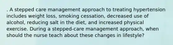 . A stepped care management approach to treating hypertension includes weight loss, smoking cessation, decreased use of alcohol, reducing salt in the diet, and increased physical exercise. During a stepped-care management approach, when should the nurse teach about these changes in lifestyle?