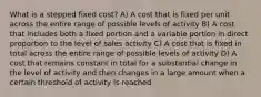 What is a stepped fixed cost? A) A cost that is fixed per unit across the entire range of possible levels of activity B) A cost that includes both a fixed portion and a variable portion in direct proportion to the level of sales activity C) A cost that is fixed in total across the entire range of possible levels of activity D) A cost that remains constant in total for a substantial change in the level of activity and then changes in a large amount when a certain threshold of activity is reached