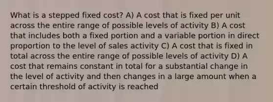 What is a stepped fixed cost? A) A cost that is fixed per unit across the entire range of possible levels of activity B) A cost that includes both a fixed portion and a variable portion in direct proportion to the level of sales activity C) A cost that is fixed in total across the entire range of possible levels of activity D) A cost that remains constant in total for a substantial change in the level of activity and then changes in a large amount when a certain threshold of activity is reached