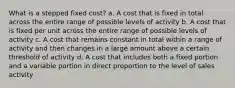 What is a stepped fixed cost? a. A cost that is fixed in total across the entire range of possible levels of activity b. A cost that is fixed per unit across the entire range of possible levels of activity c. A cost that remains constant in total within a range of activity and then changes in a large amount above a certain threshold of activity d. A cost that includes both a fixed portion and a variable portion in direct proportion to the level of sales activity