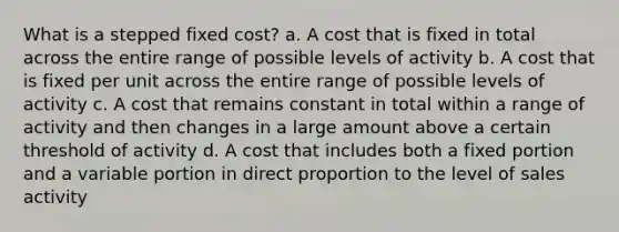 What is a stepped fixed cost? a. A cost that is fixed in total across the entire range of possible levels of activity b. A cost that is fixed per unit across the entire range of possible levels of activity c. A cost that remains constant in total within a range of activity and then changes in a large amount above a certain threshold of activity d. A cost that includes both a fixed portion and a variable portion in direct proportion to the level of sales activity