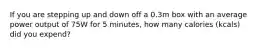 If you are stepping up and down off a 0.3m box with an average power output of 75W for 5 minutes, how many calories (kcals) did you expend?