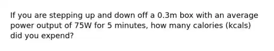 If you are stepping up and down off a 0.3m box with an average power output of 75W for 5 minutes, how many calories (kcals) did you expend?