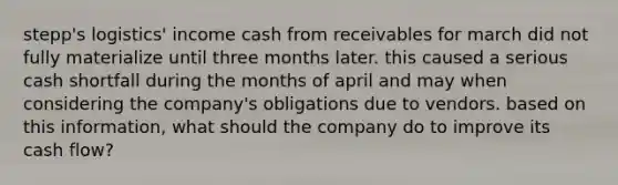 stepp's logistics' income cash from receivables for march did not fully materialize until three months later. this caused a serious cash shortfall during the months of april and may when considering the company's obligations due to vendors. based on this information, what should the company do to improve its cash flow?