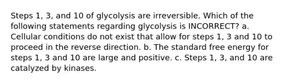 Steps 1, 3, and 10 of glycolysis are irreversible. Which of the following statements regarding glycolysis is INCORRECT? a. Cellular conditions do not exist that allow for steps 1, 3 and 10 to proceed in the reverse direction. b. The standard free energy for steps 1, 3 and 10 are large and positive. c. Steps 1, 3, and 10 are catalyzed by kinases.