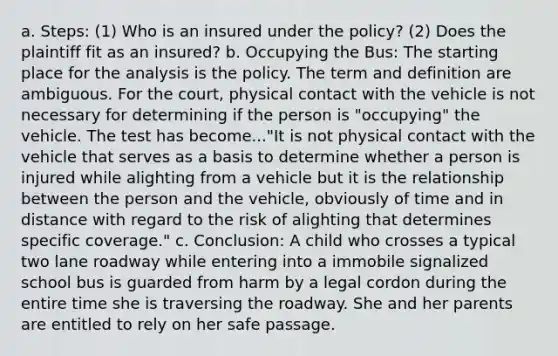 a. Steps: (1) Who is an insured under the policy? (2) Does the plaintiff fit as an insured? b. Occupying the Bus: The starting place for the analysis is the policy. The term and definition are ambiguous. For the court, physical contact with the vehicle is not necessary for determining if the person is "occupying" the vehicle. The test has become..."It is not physical contact with the vehicle that serves as a basis to determine whether a person is injured while alighting from a vehicle but it is the relationship between the person and the vehicle, obviously of time and in distance with regard to the risk of alighting that determines specific coverage." c. Conclusion: A child who crosses a typical two lane roadway while entering into a immobile signalized school bus is guarded from harm by a legal cordon during the entire time she is traversing the roadway. She and her parents are entitled to rely on her safe passage.