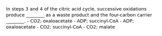 In steps 3 and 4 of the citric acid cycle, successive oxidations produce ________ as a waste product and the four-carbon carrier ________. - CO2; oxaloacetate - ADP; succinyl-CoA - ADP; oxaloacetate - CO2; succinyl-CoA - CO2; malate