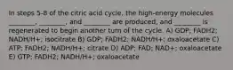 In steps 5-8 of the citric acid cycle, the high-energy molecules ________, ________, and ________ are produced, and ________ is regenerated to begin another turn of the cycle. A) GDP; FADH2; NADH/H+; isocitrate B) GDP; FADH2; NADH/H+; oxaloacetate C) ATP; FADH2; NADH/H+; citrate D) ADP; FAD; NAD+; oxaloacetate E) GTP; FADH2; NADH/H+; oxaloacetate