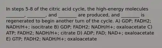 In steps 5-8 of the citric acid cycle, the high-energy molecules ________, ________, and ________ are produced, and ________ is regenerated to begin another turn of the cycle. A) GDP; FADH2; NADH/H+; isocitrate B) GDP; FADH2; NADH/H+; oxaloacetate C) ATP; FADH2; NADH/H+; citrate D) ADP; FAD; NAD+; oxaloacetate E) GTP; FADH2; NADH/H+; oxaloacetate