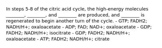 In steps 5-8 of the citric acid cycle, the high-energy molecules ________, ________, and ________ are produced, and ________ is regenerated to begin another turn of the cycle. - GTP; FADH2; NADH/H+; oxaloacetate - ADP; FAD; NAD+; oxaloacetate - GDP; FADH2; NADH/H+; isocitrate - GDP; FADH2; NADH/H+; oxaloacetate - ATP; FADH2; NADH/H+; citrate