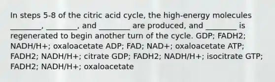 In steps 5-8 of the citric acid cycle, the high-energy molecules ________, ________, and ________ are produced, and ________ is regenerated to begin another turn of the cycle. GDP; FADH2; NADH/H+; oxaloacetate ADP; FAD; NAD+; oxaloacetate ATP; FADH2; NADH/H+; citrate GDP; FADH2; NADH/H+; isocitrate GTP; FADH2; NADH/H+; oxaloacetate