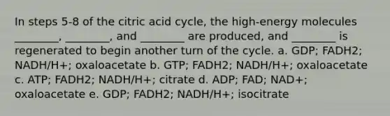 In steps 5-8 of the citric acid cycle, the high-energy molecules ________, ________, and ________ are produced, and ________ is regenerated to begin another turn of the cycle. a. GDP; FADH2; NADH/H+; oxaloacetate b. GTP; FADH2; NADH/H+; oxaloacetate c. ATP; FADH2; NADH/H+; citrate d. ADP; FAD; NAD+; oxaloacetate e. GDP; FADH2; NADH/H+; isocitrate