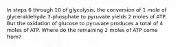 In steps 6 through 10 of glycolysis, the conversion of 1 mole of glyceraldehyde 3-phosphate to pyruvate yields 2 moles of ATP. But the oxidation of glucose to pyruvate produces a total of 4 moles of ATP. Where do the remaining 2 moles of ATP come from?