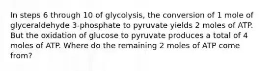 In steps 6 through 10 of glycolysis, the conversion of 1 mole of glyceraldehyde 3-phosphate to pyruvate yields 2 moles of ATP. But the oxidation of glucose to pyruvate produces a total of 4 moles of ATP. Where do the remaining 2 moles of ATP come from?