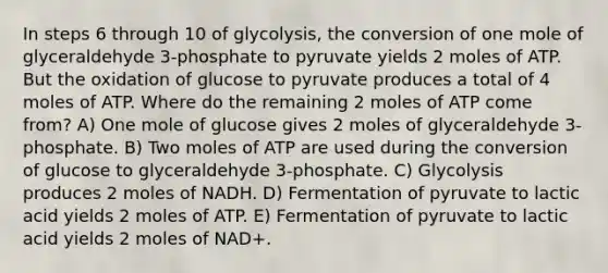 In steps 6 through 10 of glycolysis, the conversion of one mole of glyceraldehyde 3-phosphate to pyruvate yields 2 moles of ATP. But the oxidation of glucose to pyruvate produces a total of 4 moles of ATP. Where do the remaining 2 moles of ATP come from? A) One mole of glucose gives 2 moles of glyceraldehyde 3-phosphate. B) Two moles of ATP are used during the conversion of glucose to glyceraldehyde 3-phosphate. C) Glycolysis produces 2 moles of NADH. D) Fermentation of pyruvate to lactic acid yields 2 moles of ATP. E) Fermentation of pyruvate to lactic acid yields 2 moles of NAD+.