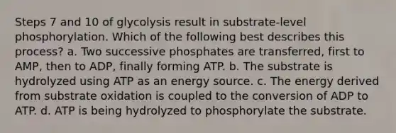 Steps 7 and 10 of glycolysis result in substrate-level phosphorylation. Which of the following best describes this process? a. Two successive phosphates are transferred, first to AMP, then to ADP, finally forming ATP. b. The substrate is hydrolyzed using ATP as an energy source. c. The energy derived from substrate oxidation is coupled to the conversion of ADP to ATP. d. ATP is being hydrolyzed to phosphorylate the substrate.