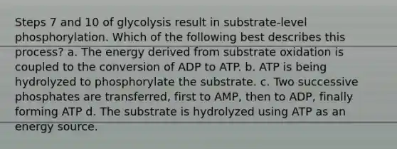 Steps 7 and 10 of glycolysis result in substrate-level phosphorylation. Which of the following best describes this process? a. The energy derived from substrate oxidation is coupled to the conversion of ADP to ATP. b. ATP is being hydrolyzed to phosphorylate the substrate. c. Two successive phosphates are transferred, first to AMP, then to ADP, finally forming ATP d. The substrate is hydrolyzed using ATP as an energy source.