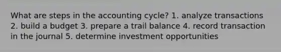 What are steps in <a href='https://www.questionai.com/knowledge/k10xCJF4P3-the-accounting-cycle' class='anchor-knowledge'>the accounting cycle</a>? 1. analyze transactions 2. build a budget 3. prepare a trail balance 4. record transaction in the journal 5. determine investment opportunities