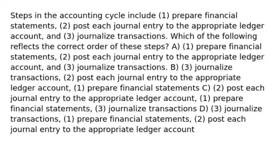 Steps in the accounting cycle include (1) prepare financial statements, (2) post each journal entry to the appropriate ledger account, and (3) journalize transactions. Which of the following reflects the correct order of these steps? A) (1) prepare financial statements, (2) post each journal entry to the appropriate ledger account, and (3) journalize transactions. B) (3) journalize transactions, (2) post each journal entry to the appropriate ledger account, (1) prepare financial statements C) (2) post each journal entry to the appropriate ledger account, (1) prepare financial statements, (3) journalize transactions D) (3) journalize transactions, (1) prepare financial statements, (2) post each journal entry to the appropriate ledger account