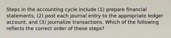 Steps in <a href='https://www.questionai.com/knowledge/k10xCJF4P3-the-accounting-cycle' class='anchor-knowledge'>the accounting cycle</a> include (1) prepare <a href='https://www.questionai.com/knowledge/kFBJaQCz4b-financial-statements' class='anchor-knowledge'>financial statements</a>, (2) post each journal entry to the appropriate ledger account, and (3) journalize transactions. Which of the following reflects the correct order of these steps?