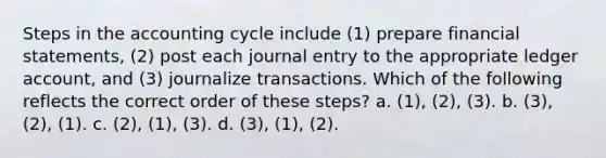 Steps in the accounting cycle include (1) prepare financial statements, (2) post each journal entry to the appropriate ledger account, and (3) journalize transactions. Which of the following reflects the correct order of these steps? a. (1), (2), (3). b. (3), (2), (1). c. (2), (1), (3). d. (3), (1), (2).